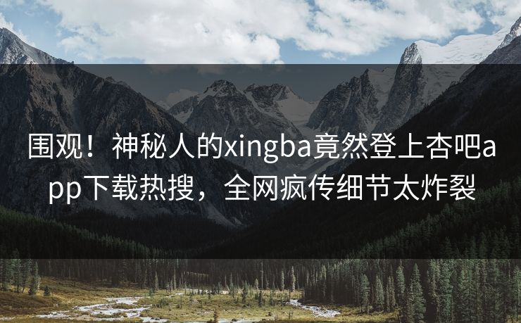 围观！神秘人的xingba竟然登上杏吧app下载热搜，全网疯传细节太炸裂