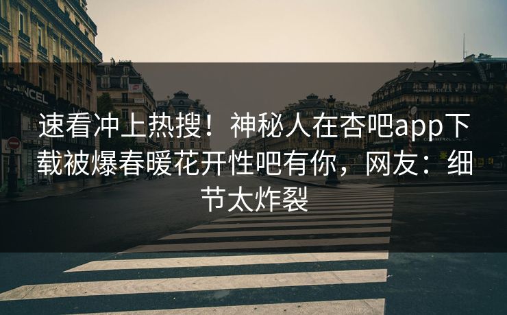 速看冲上热搜！神秘人在杏吧app下载被爆春暖花开性吧有你，网友：细节太炸裂