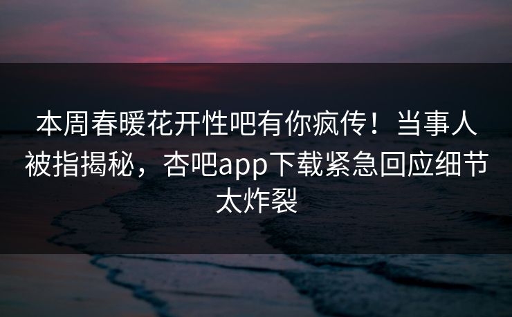 本周春暖花开性吧有你疯传！当事人被指揭秘，杏吧app下载紧急回应细节太炸裂