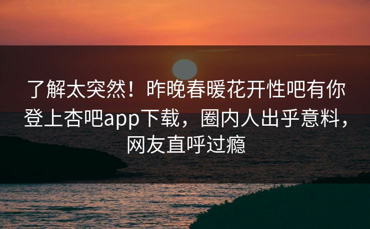 了解太突然！昨晚春暖花开性吧有你登上杏吧app下载，圈内人出乎意料，网友直呼过瘾
