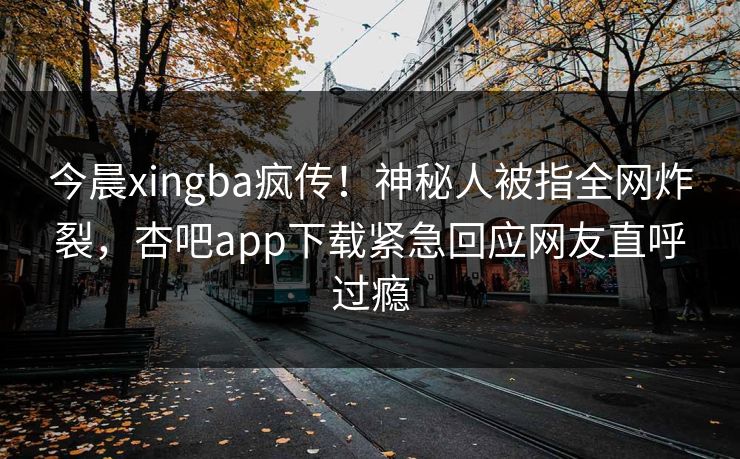 今晨xingba疯传！神秘人被指全网炸裂，杏吧app下载紧急回应网友直呼过瘾