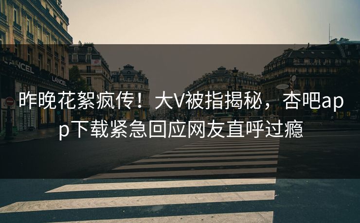 昨晚花絮疯传！大V被指揭秘，杏吧app下载紧急回应网友直呼过瘾