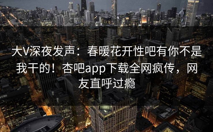 大V深夜发声：春暖花开性吧有你不是我干的！杏吧app下载全网疯传，网友直呼过瘾