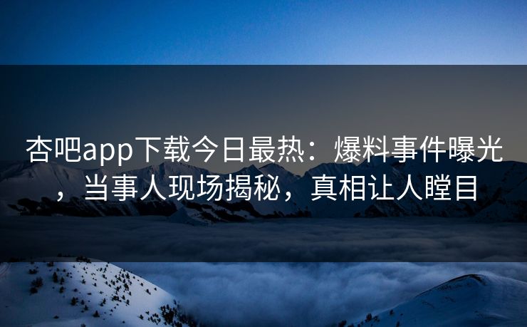 杏吧app下载今日最热：爆料事件曝光，当事人现场揭秘，真相让人瞠目
