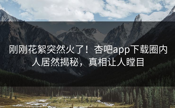刚刚花絮突然火了！杏吧app下载圈内人居然揭秘，真相让人瞠目