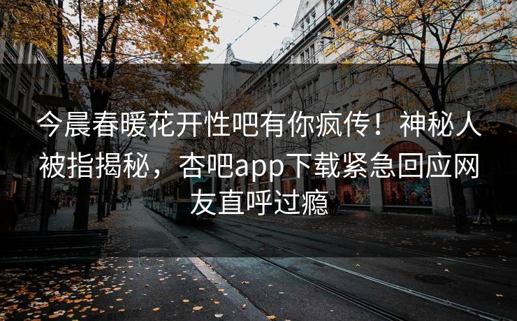 今晨春暖花开性吧有你疯传！神秘人被指揭秘，杏吧app下载紧急回应网友直呼过瘾