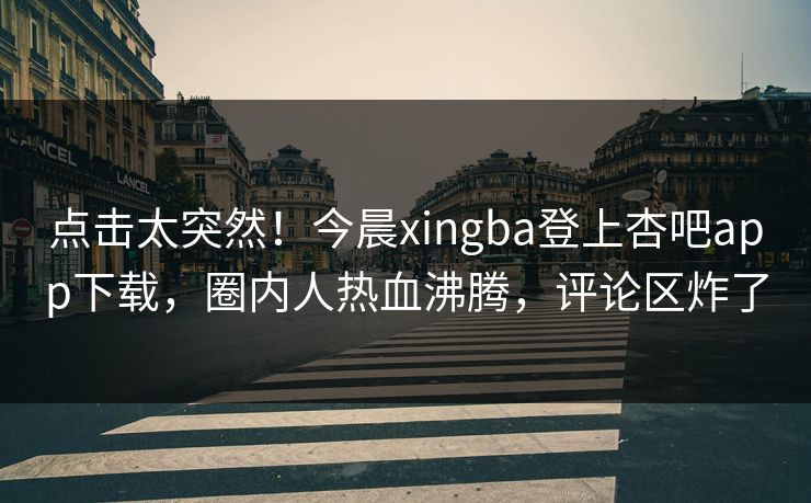 点击太突然！今晨xingba登上杏吧app下载，圈内人热血沸腾，评论区炸了