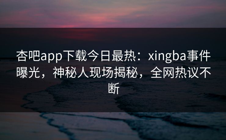杏吧app下载今日最热：xingba事件曝光，神秘人现场揭秘，全网热议不断