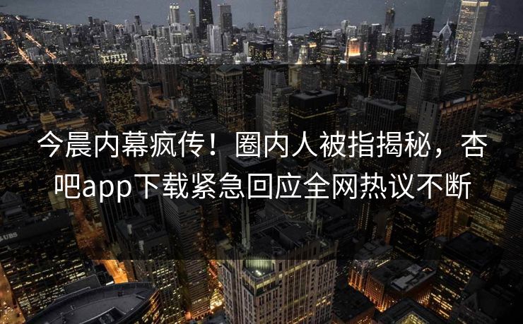 今晨内幕疯传！圈内人被指揭秘，杏吧app下载紧急回应全网热议不断