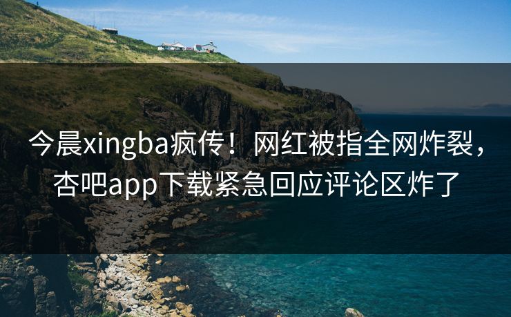 今晨xingba疯传！网红被指全网炸裂，杏吧app下载紧急回应评论区炸了