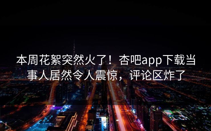 本周花絮突然火了！杏吧app下载当事人居然令人震惊，评论区炸了