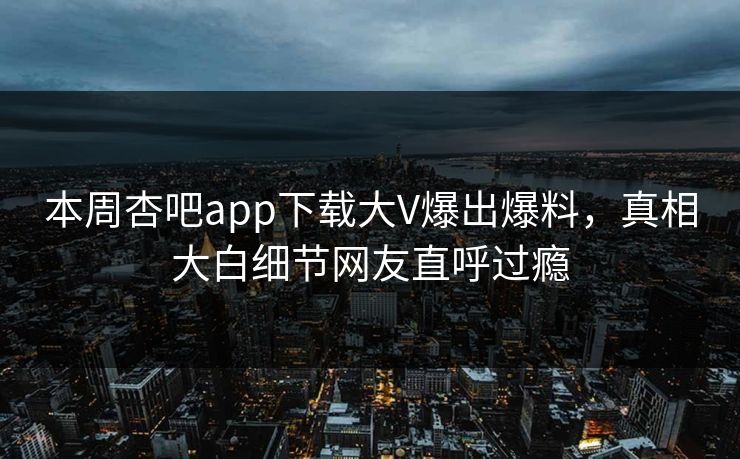 本周杏吧app下载大V爆出爆料，真相大白细节网友直呼过瘾