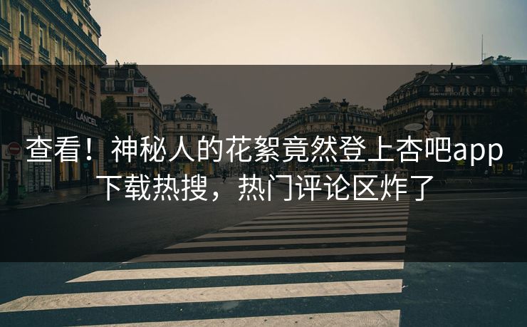 查看！神秘人的花絮竟然登上杏吧app下载热搜，热门评论区炸了