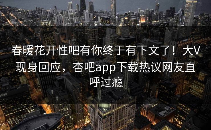 春暖花开性吧有你终于有下文了！大V现身回应，杏吧app下载热议网友直呼过瘾