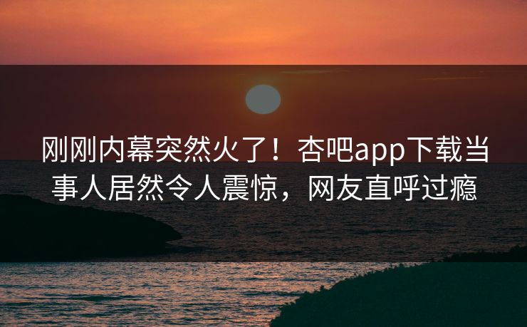 刚刚内幕突然火了！杏吧app下载当事人居然令人震惊，网友直呼过瘾