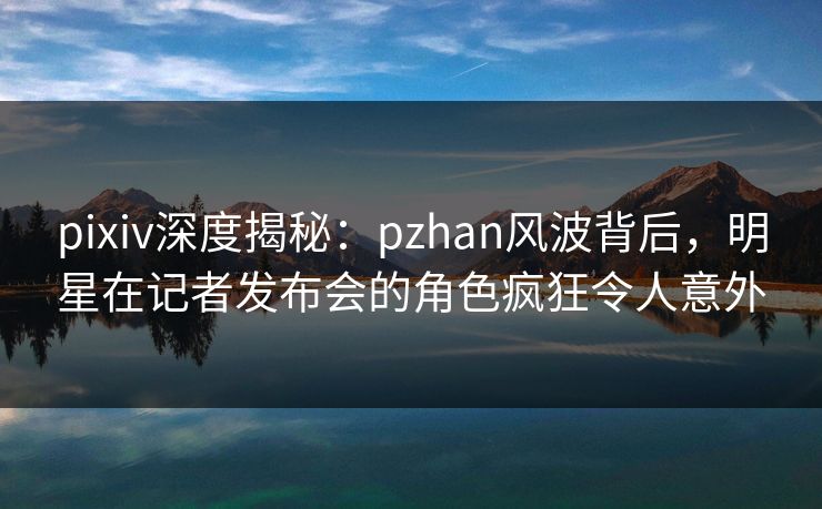 pixiv深度揭秘：pzhan风波背后，明星在记者发布会的角色疯狂令人意外