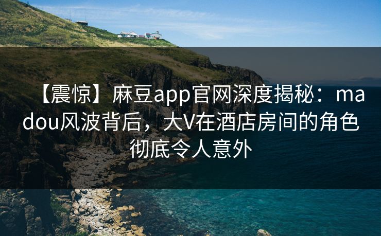 【震惊】麻豆app官网深度揭秘：madou风波背后，大V在酒店房间的角色彻底令人意外