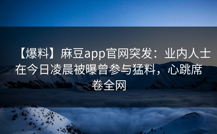 【爆料】麻豆app官网突发：业内人士在今日凌晨被曝曾参与猛料，心跳席卷全网