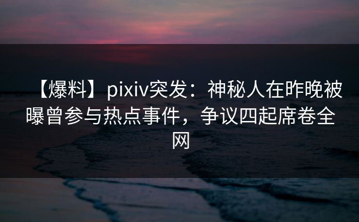 【爆料】pixiv突发：神秘人在昨晚被曝曾参与热点事件，争议四起席卷全网