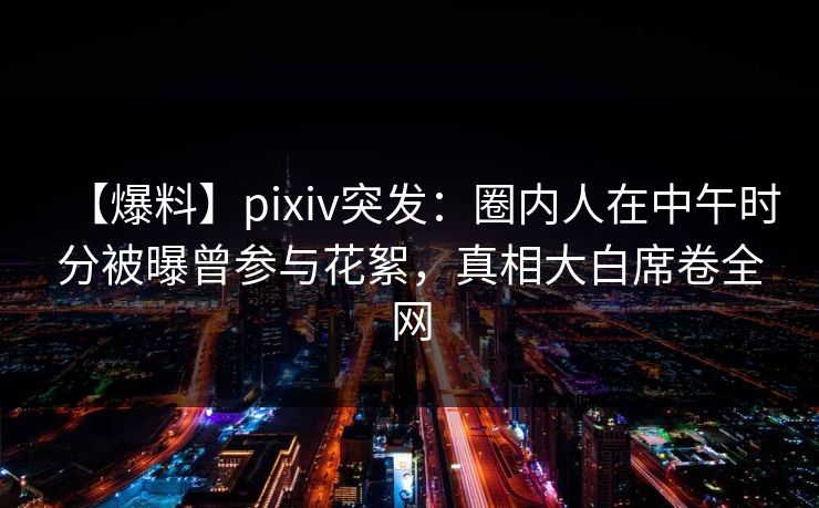【爆料】pixiv突发：圈内人在中午时分被曝曾参与花絮，真相大白席卷全网