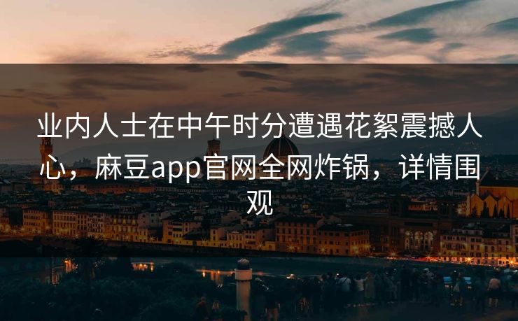 业内人士在中午时分遭遇花絮震撼人心，麻豆app官网全网炸锅，详情围观