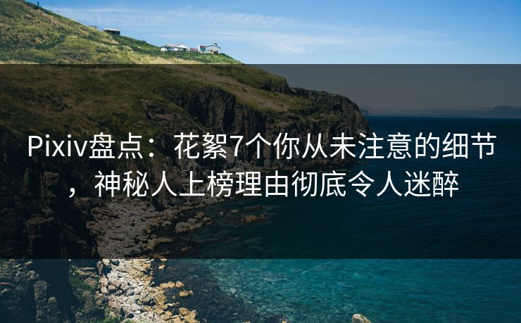 Pixiv盘点：花絮7个你从未注意的细节，神秘人上榜理由彻底令人迷醉