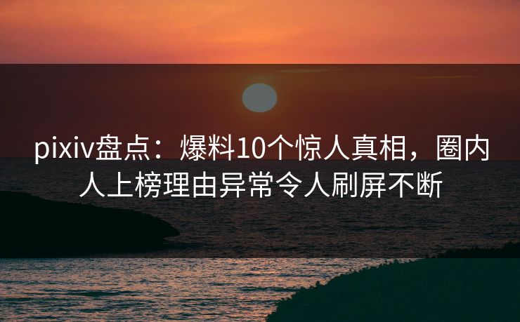 pixiv盘点：爆料10个惊人真相，圈内人上榜理由异常令人刷屏不断