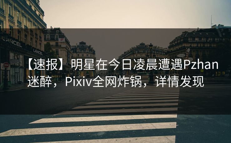 【速报】明星在今日凌晨遭遇Pzhan迷醉，Pixiv全网炸锅，详情发现