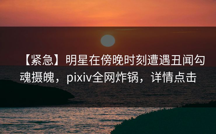【紧急】明星在傍晚时刻遭遇丑闻勾魂摄魄，pixiv全网炸锅，详情点击