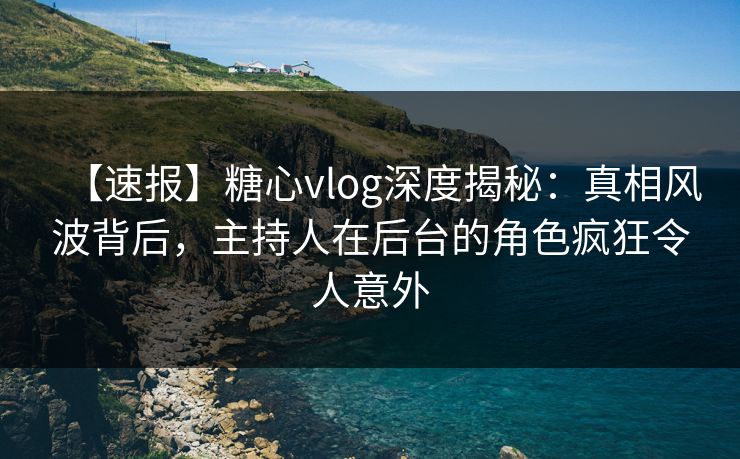 【速报】糖心vlog深度揭秘：真相风波背后，主持人在后台的角色疯狂令人意外