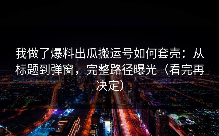 我做了爆料出瓜搬运号如何套壳：从标题到弹窗，完整路径曝光（看完再决定）
