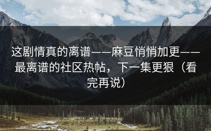 这剧情真的离谱——麻豆悄悄加更——最离谱的社区热帖,下一集更狠(看完再说) 这剧情真的离谱——麻豆悄悄加更——最离谱的社区热帖,下一集更狠(看完再说)