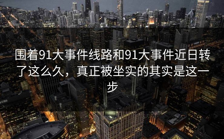 围着91大事件线路和91大事件近日转了这么久，真正被坐实的其实是这一步