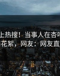 探秘冲上热搜！当事人在杏吧app下载被爆花絮，网友：网友直呼过瘾