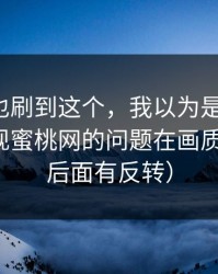 你要是也刷到这个，我以为是我挑剔，后来发现蜜桃网的问题在画质（别急，后面有反转）