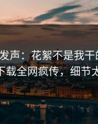 大V深夜发声：花絮不是我干的！杏吧app下载全网疯传，细节太炸裂