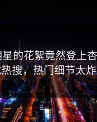 查看！明星的花絮竟然登上杏吧app下载热搜，热门细节太炸裂