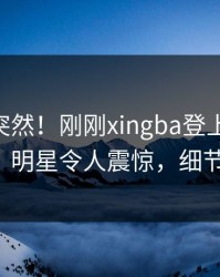 点击太突然！刚刚xingba登上杏吧app下载，明星令人震惊，细节太炸裂