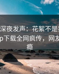 当事人深夜发声：花絮不是我干的！杏吧app下载全网疯传，网友直呼过瘾