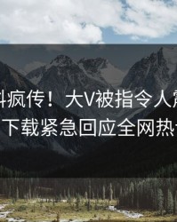 昨晚爆料疯传！大V被指令人震惊，杏吧app下载紧急回应全网热议不断