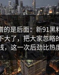 真正离谱的是后面：新91黑料更新后争议一下大了，把大家忽略的那一段拖回视线，这一次后劲比热度更可怕