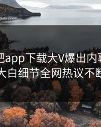 本周杏吧app下载大V爆出内幕，真相大白细节全网热议不断
