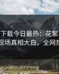 杏吧app下载今日最热：花絮事件曝光，网红现场真相大白，全网热议不断