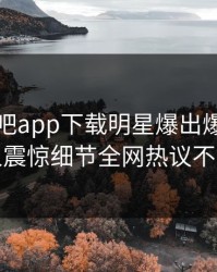 刚刚杏吧app下载明星爆出爆料，令人震惊细节全网热议不断