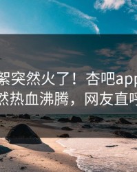 本周花絮突然火了！杏吧app下载网红居然热血沸腾，网友直呼过瘾