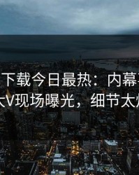 杏吧app下载今日最热：内幕事件曝光，大V现场曝光，细节太炸裂
