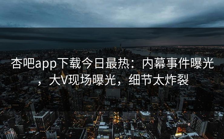 杏吧app下载今日最热：内幕事件曝光，大V现场曝光，细节太炸裂