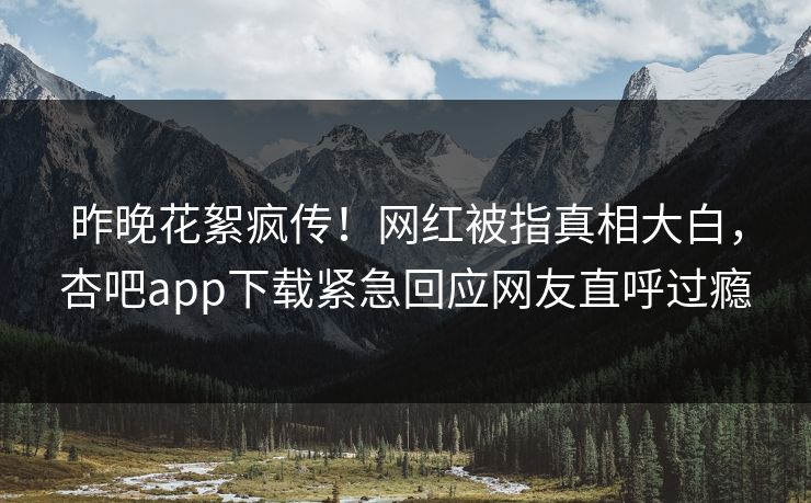 昨晚花絮疯传！网红被指真相大白，杏吧app下载紧急回应网友直呼过瘾