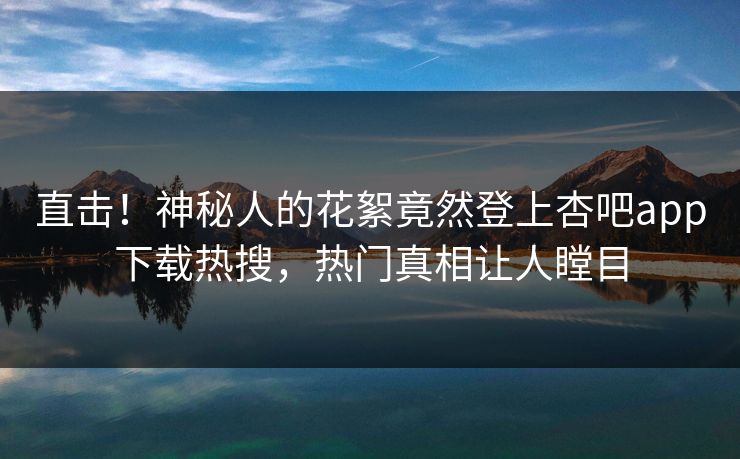 直击！神秘人的花絮竟然登上杏吧app下载热搜，热门真相让人瞠目