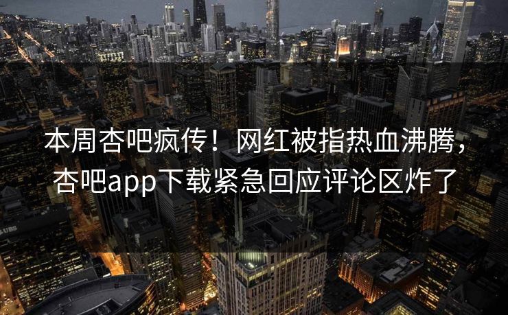 本周杏吧疯传！网红被指热血沸腾，杏吧app下载紧急回应评论区炸了